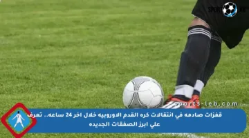 قفزات صادمة في انتقالات كرة القدم الأوروبية خلال آخر 24 ساعة.. تعرف على أبرز الصفقات الجديدة